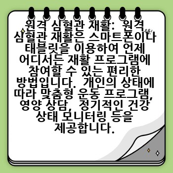 원격 심혈관 재활:  원격 심혈관 재활은 스마트폰이나 태블릿을 이용하여 언제 어디서든 재활 프로그램에 참여할 수 있는 편리한 방법입니다.  개인의 상태에 따라 맞춤형 운동 프로그램,  영양 상담,  정기적인 건강 상태 모니터링 등을 제공합니다.